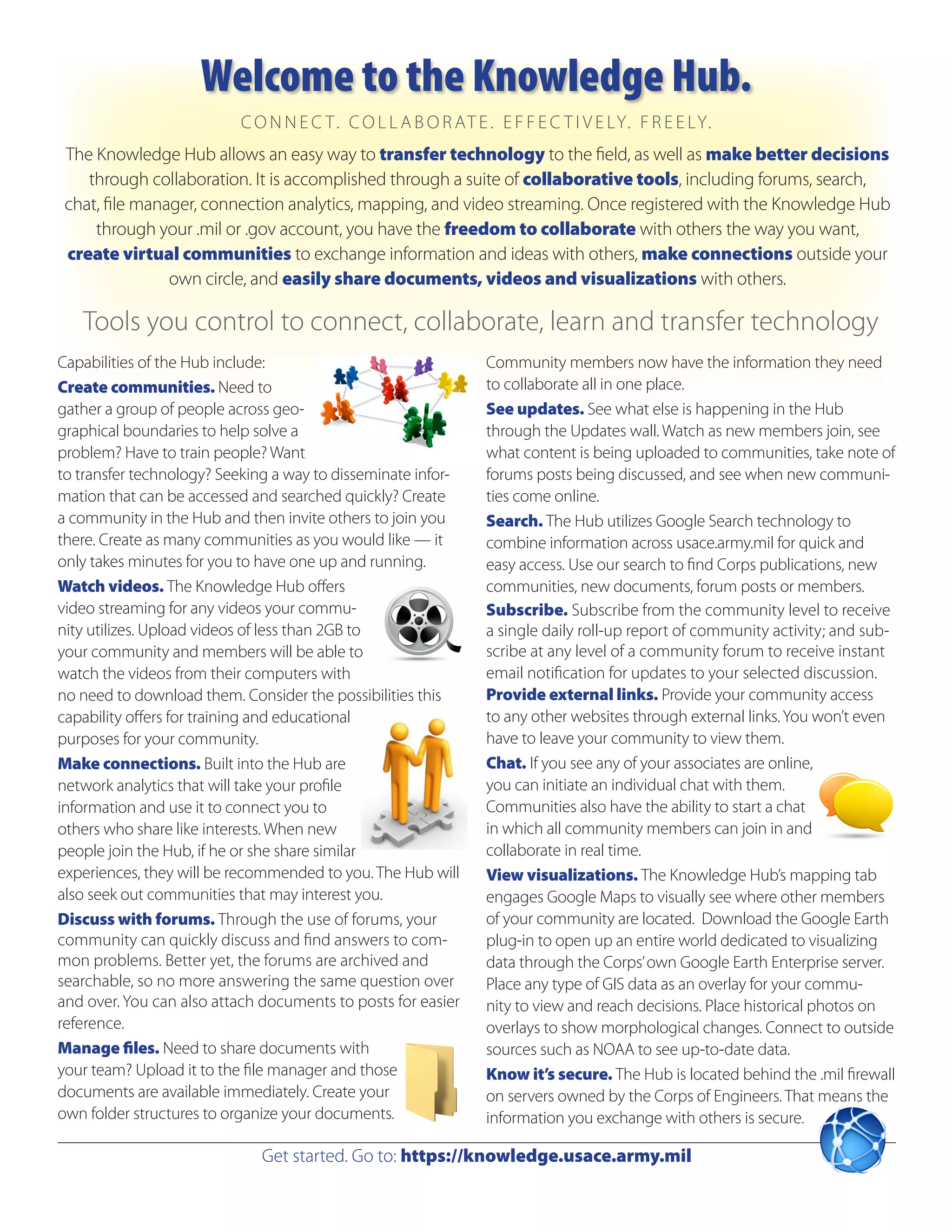 Welcome to the Knowledge Hub.
                          C O N N E C T . C O L L A B O R AT E . E F F E C T I V E LY. F R E E LY.
 The Knowledge Hub allows an easy way to transfer technology to the field, as well as make better decisions
    through collaboration. It is accomplished through a suite of collaborative tools, including forums, search,
 chat, file manager, connection analytics, mapping, and video streaming. Once registered with the Knowledge Hub
     through your .mil or .gov account, you have the freedom to collaborate with others the way you want,
 create virtual communities to exchange information and ideas with others, make connections outside your
                own circle, and easily share documents, videos and visualizations with others.

   Tools you control to connect, collaborate, learn and transfer technology
Capabilities of the Hub include:                               Community members now have the information they need
Create communities. Need to                                    to collaborate all in one place.
gather a group of people across geo-                           See updates. See what else is happening in the Hub
graphical boundaries to help solve a                           through the Updates wall. Watch as new members join, see
problem? Have to train people? Want                            what content is being uploaded to communities, take note of
to transfer technology? Seeking a way to disseminate infor-    forums posts being discussed, and see when new communi-
mation that can be accessed and searched quickly? Create       ties come online.
a community in the Hub and then invite others to join you      Search. The Hub utilizes Google Search technology to
there. Create as many communities as you would like — it       combine information across usace.army.mil for quick and
only takes minutes for you to have one up and running.         easy access. Use our search to find Corps publications, new
Watch videos. The Knowledge Hub offers                         communities, new documents, forum posts or members.
video streaming for any videos your commu-                     Subscribe. Subscribe from the community level to receive
nity utilizes. Upload videos of less than 2GB to               a single daily roll-up report of community activity; and sub-
your community and members will be able to                     scribe at any level of a community forum to receive instant
watch the videos from their computers with                     email notification for updates to your selected discussion.
no need to download them. Consider the possibilities this      Provide external links. Provide your community access
capability offers for training and educational                 to any other websites through external links. You won’t even
purposes for your community.                                   have to leave your community to view them.
Make connections. Built into the Hub are                       Chat. If you see any of your associates are online,
network analytics that will take your profile                  you can initiate an individual chat with them.
information and use it to connect you to                       Communities also have the ability to start a chat
others who share like interests. When new                      in which all community members can join in and
people join the Hub, if he or she share similar                collaborate in real time.
experiences, they will be recommended to you. The Hub will     View visualizations. The Knowledge Hub’s mapping tab
also seek out communities that may interest you.               engages Google Maps to visually see where other members
Discuss with forums. Through the use of forums, your           of your community are located. Download the Google Earth
community can quickly discuss and find answers to com-         plug-in to open up an entire world dedicated to visualizing
mon problems. Better yet, the forums are archived and          data through the Corps’ own Google Earth Enterprise server.
searchable, so no more answering the same question over        Place any type of GIS data as an overlay for your commu-
and over. You can also attach documents to posts for easier    nity to view and reach decisions. Place historical photos on
reference.                                                     overlays to show morphological changes. Connect to outside
Manage files. Need to share documents with                     sources such as NOAA to see up-to-date data.
your team? Upload it to the file manager and those             Know it’s secure. The Hub is located behind the .mil firewall
documents are available immediately. Create your               on servers owned by the Corps of Engineers. That means the
own folder structures to organize your documents.              information you exchange with others is secure.

                             Get started. Go to: https://knowledge.usace.army.mil
 