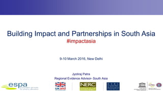 Building Impact and Partnerships in South Asia
#impactasia
9-10 March 2016, New Delhi
Jyotiraj Patra
Regional Evidence Advisor- South Asia
 