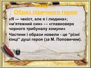 Кадр 7. 
Образ ліричного героя 
• «Я ― чекіст, але я і людина»; 
«м’ятежний син» ↔ «главковерх 
чорного трибуналу комуни» 
• Частини і образи новели - це “різні 
кінці” душі героя (за М. Поповичем). 
 