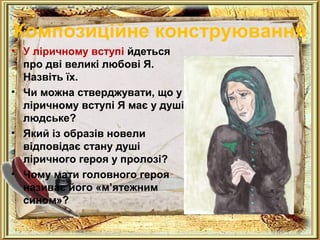 Композиційне конструювання 
• У ліричному вступі йдеться 
про дві великі любові Я. 
Назвіть їх. 
• Чи можна стверджувати, що у 
ліричному вступі Я має у душі 
людське? 
• Який із образів новели 
відповідає стану душі 
ліричного героя у пролозі? 
• Чому мати головного героя 
називає його «м’ятежним 
сином»? 
 