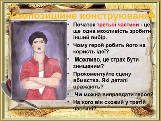 Композиційне конструювання 
• Початок третьої частини - це 
ще одна можливість зробити 
інший вибір. 
• Чому герой робить його на 
користь ідеї? 
• Можливо, це страх бути 
знищеним? 
• Прокоментуйте сцену 
вбивства. Які деталі 
вражають? 
• Чи можна виправдати героя? 
• На кого він схожий у третій 
частині? 
 