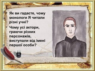 . 
• Як ви гадаєте, чому 
монологи Я читали 
різні учні? 
• Чому усі актори, 
граючи різних 
персонажів, 
виступали від імені 
першої особи? 
 