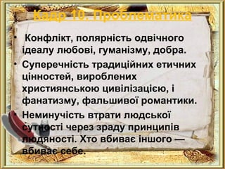 Кадр 10. Проблематика 
• Конфлікт, полярність одвічного 
ідеалу любові, гуманізму, добра. 
• Суперечність традиційних етичних 
цінностей, вироблених 
християнською цивілізацією, і 
фанатизму, фальшивої романтики. 
• Неминучість втрати людської 
сутності через зраду принципів 
людяності. Хто вбиває іншого — 
вбиває себе. 
 