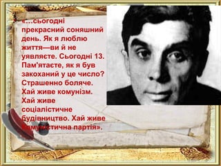 .. 
• «…сьогодні 
прекрасний соняшний 
день. Як я люблю 
життя—ви й не 
уявляєте. Сьогодні 13. 
Пам'ятаєте, як я був 
закоханий у це число? 
Страшенно боляче. 
Хай живе комунізм. 
Хай живе 
соціалістичне 
будівництво. Хай живе 
Комуністична партія». 
 