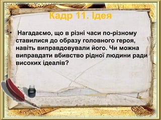 Кадр 11. Ідея 
• Нагадаємо, що в різні часи по-різному 
ставилися до образу головного героя, 
навіть виправдовували його. Чи можна 
виправдати вбивство рідної людини ради 
високих ідеалів? 
 