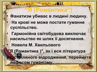 Життєві уроки новели 
“Я (Романтика”) 
• Фанатизм убиває в людині людину. 
• На крові не може постати гуманне 
суспільство. 
• Гармонійна світобудова виключає 
насильство як шлях її досягнення. 
• Новела М. Хвильового 
"Я (Романтика )", як і вся література 
розстріляного відродження, перейнята 
пафосом гуманізму. 
 