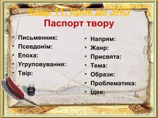 Кадр 11. Крок до ЗНО 
Паспорт твору 
• Письменник: 
• Псевдонім: 
• Епоха: 
• Угруповування: 
• Твір: 
• Напрям: 
• Жанр: 
• Присвята: 
• Тема: 
• Образи: 
• Проблематика: 
• Ідея: 
 