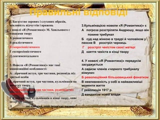 Правильні відповіді 
1. Багатство зорових і слухових образів, 
мінливість відчуттів і вражень 
у новелі «Я (Романтика)» М. Хвильового є 
ознаками твору 
А романтичного 
Б реалістичного 
В імпресіоністичного 
Г експресіоністичного 
Д сентиментального 
2. Новела «Я (Романтика)» має такі 
композиційні особливості: 
А ліричний вступ, три частини, розповідь від 
третьої особи 
Б ліричний вступ, три частини, кульмінація на 
початку твору 
В ліричний вступ, три частини, розповідь від 
першої особи 
Г п'ять частин, кульмінація в кінці твору, опис 
інтер'єру палацу 
Д дві частини, опис інтер'єру палацу, 
монологи 
3.Кульмінацією новели «Я (Романтика)» є 
А погроза розстріляти Андрюшу, якщо він 
покине трибунал 
Б суд над жінкою в траурі й чоловіком у 
пенсне В розстріл черниць 
Г розстріл чекістом своєї матері 
Д каяття чекіста в кінці твору 
4. У новелі «Я (Романтика)» передусім 
засуджується 
А садизм членів «чорного трибуналу 
комуни» 
Б революційний більшовицький фанатизм 
В невпевненість у собі в найважливіші 
моменти життя 
Г революція 1917 р. 
Д вандалізм нової влади 
 