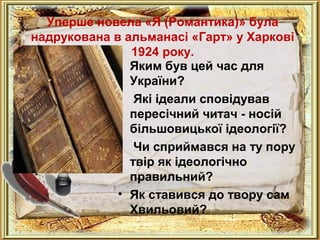 Уперше новела «Я (Романтика)» була 
надрукована в альманасі «Гарт» у Харкові 
1924 року. 
• Яким був цей час для 
України? 
• Які ідеали сповідував 
пересічний читач - носій 
більшовицької ідеології? 
• Чи сприймався на ту пору 
твір як ідеологічно 
правильний? 
• Як ставився до твору сам 
Хвильовий? 
 