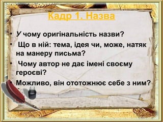 Кадр 1. Назва 
• У чому оригінальність назви? 
• Що в ній: тема, ідея чи, може, натяк 
на манеру письма? 
• Чому автор не дає імені своєму 
героєві? 
• Можливо, він ототожнює себе з ним? 
 