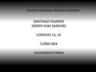 COLEGIO NACIONAL NICOLAS ESGUERRA

SANTIAGO FAJARDO
JOSEPH DIAZ SANCHEZ
CODIGOS 13, 14
CURSO 804
LEGOMINDSTORMS

 