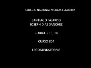 COLEGIO NACIONAL NICOLAS ESGUERRA

SANTIAGO FAJARDO
JOSEPH DIAZ SANCHEZ
CODIGOS 13, 14

CURSO 804
LEGOMINDSTORMS

 