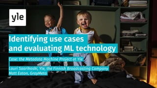 Identifying use cases
and evaluating ML technology
Case: the Metadata Machine Project at Yle
Lauri Saarikoski, Yle, the Finnish Broadcasting Company
Matt Eaton, GrayMeta
 