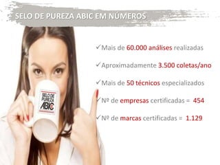 SELO DE PUREZA ABIC EM NÚMEROS
Mais de 60.000 análises realizadas
Aproximadamente 3.500 coletas/ano
Mais de 50 técnicos especializados
Nº de empresas certificadas = 454
Nº de marcas certificadas = 1.129
 