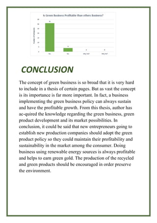 CONCLUSION
The concept of green business is so broad that it is very hard
to include in a thesis of certain pages. But as vast the concept
is its importance is far more important. In fact, a business
implementing the green business policy can always sustain
and have the profitable growth. From this thesis, author has
ac-quired the knowledge regarding the green business, green
product development and its market possibilities. In
conclusion, it could be said that new entrepreneurs going to
establish new production companies should adopt the green
product policy so they could maintain their profitability and
sustainability in the market among the consumer. Doing
business using renewable energy sources is always profitable
and helps to earn green gold. The production of the recycled
and green products should be encouraged in order preserve
the environment.
 