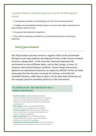In general, business is described as green if it matches the following four
criteria:
1. It incorporates principles of sustainability into each of its business decisions.
2. It supplies environmentally friendly products or services that replaces demand for no
green products and/or services.
3. It is greener than traditional competition.
4. It has made an enduring commitment to environmental principles in its business
operations.
Need of green business?
Our daily business activities can have a negative effect on the environment
through air and water pollution, the disposal of waste, or the overuse of natural
resources, among others. At the same time, businesses depend on the
environment to access different inputs, such as land, energy, or water. In
instances where natural disasters, pollution, climate change and resource
depletion are experienced, businesses are negatively affected. On the one hand,
going green has thus become a necessity for running a successful and
sustainable business, rather than an option. On the other hand, businesses are
also uniquely placed to contribute positively to the environment.
• Access to markets, as clients increasingly demand
environmentallyfriendlyproducts because of increased eco-
awareness, but also because of health reasons (greater
safety of non-toxic products) or financial reasons (lower
operatingcost).
• Cost savings, as water, energy and other billsgo
downandasresource-usebecomes more efficient.
• Access to support, both financial and non-financial, as
governments place in- creasingly high importance on
environ- mental considerations.
• Higher productivity due to a healthier workforce
whoseabilitytoworkisnotcom- promised by health
hazards such as toxins in the workplace.
• A healthier surrounding environment in which the resources
needed by the busi- nessnowandin thefuturearepreserve.
EXAMPLES OF THE BENEFITS OF A
GREEN BUSINESS:
 