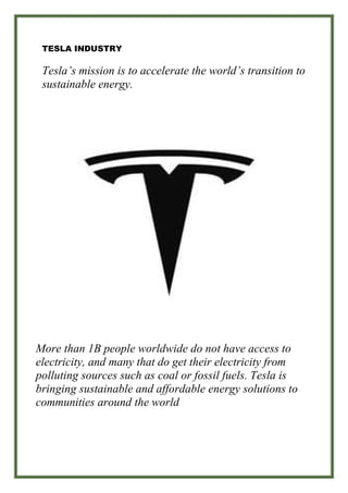 TESLA INDUSTRY
Tesla’s mission is to accelerate the world’s transition to
sustainable energy.
More than 1B people worldwide do not have access to
electricity, and many that do get their electricity from
polluting sources such as coal or fossil fuels. Tesla is
bringing sustainable and affordable energy solutions to
communities around the world
 