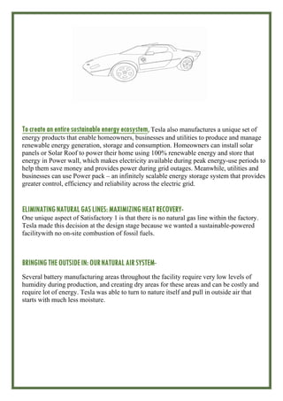 To create an entiresustainable energy ecosystem, Tesla also manufactures a unique set of
energy products that enable homeowners, businesses and utilities to produce and manage
renewable energy generation, storage and consumption. Homeowners can install solar
panels or Solar Roof to power their home using 100% renewable energy and store that
energy in Power wall, which makes electricity available during peak energy-use periods to
help them save money and provides power during grid outages. Meanwhile, utilities and
businesses can use Power pack – an infinitely scalable energy storage system that provides
greater control, efficiency and reliability across the electric grid.
ELIMINATING NATURALGAS LINES: MAXIMIZING HEAT RECOVERY-
One unique aspect of Satisfactory 1 is that there is no natural gas line within the factory.
Tesla made this decision at the design stage because we wanted a sustainable-powered
facilitywith no on-site combustion of fossil fuels.
BRINGING THE OUTSIDEIN: OURNATURAL AIR SYSTEM-
Several battery manufacturing areas throughout the facility require very low levels of
humidity during production, and creating dry areas for these areas and can be costly and
require lot of energy. Tesla was able to turn to nature itself and pull in outside air that
starts with much less moisture.
 