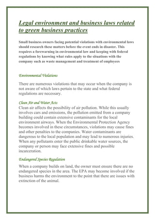 Legal environment and business laws related
to green business practices
Small business owners facing potential violations with environmental laws
should research these matters before the event ends in disaster. This
requires a forewarning in environmental law and keeping with federal
regulations by knowing what rules apply to the situations with the
company such as waste management and treatment of employees
Environmental Violations
There are numerous violations that may occur when the company is
not aware of which laws pertain to the state and what federal
regulations are necessary.
Clean Air and Water Acts
Clean air affects the possibility of air pollution. While this usually
involves cars and emissions, the pollution emitted from a company
building could contain extensive contaminants for the local
environment airways. When the Environmental Protection Agency
becomes involved in these circumstances, violations may cause fines
and other penalties to the companies. Water contaminants are
dangerous to the local population and may lead to numerous injuries.
When any pollutants enter the public drinkable water sources, the
company or person may face extensive fines and possible
incarceration.
Endangered Species Regulation
When a company builds on land, the owner must ensure there are no
endangered species in the area. The EPA may become involved if the
business harms the environment to the point that there are issues with
extinction of the animal.
 
