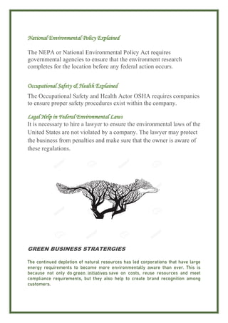 National Environmental Policy Explained
The NEPA or National Environmental Policy Act requires
governmental agencies to ensure that the environment research
completes for the location before any federal action occurs.
Occupational Safety & Health Explained
The Occupational Safety and Health Actor OSHA requires companies
to ensure proper safety procedures exist within the company.
Legal Help in Federal Environmental Laws
It is necessary to hire a lawyer to ensure the environmental laws of the
United States are not violated by a company. The lawyer may protect
the business from penalties and make sure that the owner is aware of
these regulations.
GREEN BUSINESS STRATERGIES
The continued depletion of natural resources has led corporations that have large
energy requirements to become more environmentally aware than ever. This is
because not only do green initiatives save on costs, reuse resources and meet
compliance requirements, but they also help to create brand recognition among
customers.
 