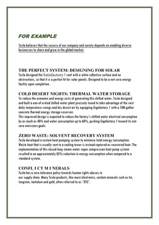 FOR EXAMPLE
Tesla believes that the success of our company and society depends on enabling diverse
businesses to share and grow in the global market.
THE PERFECT SYSTEM: DESIGNING FOR SOLAR
Tesla designed the Satisfactory 1 roof with a white reﬂective surface and no
obstructions, so that it is a perfect ﬁt for solar panels. Designed to be a net-zero energy
facility upon completion.
COLD DESERT NIGHTS: THERMAL WATER STORAGE
To reduce the economic and energy costs of generating this chilled water, Tesla designed
and built a one-of-a-kind chilled water plant precisely tuned to take advantage of the vast
daily temperature swings and dry desert air by equipping Gigafactory 1 with a 10M gallon
concrete thermal energy storage reservoir.
This improved design is expected to reduce the factory’s chilled water electrical consumption
by as much as 40% and water consumption up to 60%, pushing Gigafactory 1 toward its net-
zero emissions goals.
ZERO WASTE: SOLVENT RECOVERY SYSTEM
Tesla developed a custom heat pumping system to minimize total energy consumption.
Waste heat that is usually sent to a cooling tower is instead captured as recovered heat. The
implementation of this closed-loop steam-water vapor compression heat pump system
resulted in an approximately 85% reduction in energy consumption when compared to a
standard system.
CONFL I CT M I NERALS
Tesla has a zero-tolerance policy towards human rights abuses in
our supply chain. Many Tesla products, like most electronics, contain minerals such as tin,
tungsten, tantalum and gold, often referred to as “3TG”.
 