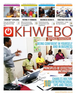 www.khwebo.co.za
enterprise development
             
Social Responsibility
             
paying it forward
Why is Community
Social Responsibility
your problem?
Business mentorship
             
business secrets
Partnering young
entrepreneurs with
experience
KHWEBO™ Explains
How can Enterprise
Development help
you.
being confident in yourself
and in businessPAGE 16
Cooperatives on the rise
             
together you can
Cooperatives – is this
the way forward?
Principles of Effective
incubatorsPAGE 8
Charles bolton
entrepreneurial
tips and tricksPAGE 5
10
7 13 9 14
 