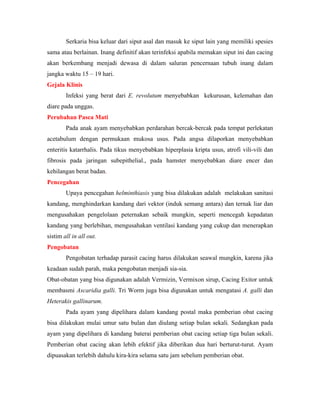 Serkaria bisa keluar dari siput asal dan masuk ke siput lain yang memiliki spesies
sama atau berlainan. Inang definitif akan terinfeksi apabila memakan siput ini dan cacing
akan berkembang menjadi dewasa di dalam saluran pencernaan tubuh inang dalam
jangka waktu 15 – 19 hari.
Gejala Klinis
Infeksi yang berat dari E. revolutum menyebabkan kekurusan, kelemahan dan
diare pada unggas.
Perubahan Pasca Mati
Pada anak ayam menyebabkan perdarahan bercak-bercak pada tempat perlekatan
acetabulum dengan permukaan mukosa usus. Pada angsa dilaporkan menyebabkan
enteritis katarrhalis. Pada tikus menyebabkan hiperplasia kripta usus, atrofi vili-vili dan
fibrosis pada jaringan subepithelial., pada hamster menyebabkan diare encer dan
kehilangan berat badan.
Pencegahan
Upaya pencegahan helminthiasis yang bisa dilakukan adalah melakukan sanitasi
kandang, menghindarkan kandang dari vektor (induk semang antara) dan ternak liar dan
mengusahakan pengelolaan peternakan sebaik mungkin, seperti mencegah kepadatan
kandang yang berlebihan, mengusahakan ventilasi kandang yang cukup dan menerapkan
sistim all in all out.
Pengobatan
Pengobatan terhadap parasit cacing harus dilakukan seawal mungkin, karena jika
keadaan sudah parah, maka pengobatan menjadi sia-sia.
Obat-obatan yang bisa digunakan adalah Vermizin, Vermixon sirup, Cacing Exitor untuk
membasmi Ascaridia galli. Tri Worm juga bisa digunakan untuk mengatasi A. galli dan
Heterakis gallinarum.
Pada ayam yang dipelihara dalam kandang postal maka pemberian obat cacing
bisa dilakukan mulai umur satu bulan dan diulang setiap bulan sekali. Sedangkan pada
ayam yang dipelihara di kandang baterai pemberian obat cacing setiap tiga bulan sekali.
Pemberian obat cacing akan lebih efektif jika diberikan dua hari berturut-turut. Ayam
dipuasakan terlebih dahulu kira-kira selama satu jam sebelum pemberian obat.
 
