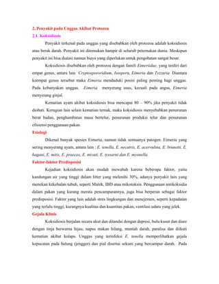 2. Penyakit pada Unggas Akibat Protozoa
2.1. Koksidiosis
Penyakit terkenal pada unggas yang disebabkan oleh protozoa adalah koksidiosis
atau berak darah. Penyakit ini ditemukan hampir di seluruh peternakan dunia. Meskipun
penyakit ini bisa diatasi namun biaya yang diperlukan untuk pengobatan sangat besar.
Koksidiosis disebabkan oleh protozoa dengan famili Eimeriidae, yang terdiri dari
empat genus, antara lain Cryptospororidium, Isospora, Eimeria dan Tyzzaria. Diantara
keempat genus tersebut maka Eimeria menduduki posisi paling penting bagi unggas.
Pada kebanyakan unggas, Eimeria menyerang usus, kecuali pada angsa, Eimeria
menyerang ginjal.
Kematian ayam akibat koksidiosis bisa mencapai 80 – 90% jika penyakit tidak
diobati. Kerugian lain selain kematian ternak, maka koksidiosis menyebabkan penurunan
berat badan, penghambatan masa bertelur, penurunan produksi telur dan penurunan
efisiensi penggunaan pakan.
Etiologi
Dikenal banyak spesies Eimeria, namun tidak semuanya patogen. Eimeria yang
sering menyerang ayam, antara lain : E. tenella, E. necatrix, E. acervulina, E. brunetti, E.
hagani, E. mitis, E. praecox, E. mivati, E. tyssarni dan E. myonella.
Faktor-faktor Predisposisi
Kejadian koksidiosis akan mudah mewabah karena beberapa faktor, yaitu
kandungan air yang tinggi dalam litter yang melenihi 30%, adanya penyakit lain yang
menekan kekebalan tubuh, seperti Marek, IBD atau mikotoksin. Penggunaan antikoksidia
dalam pakan yang kurang merata pencampurannya, juga bisa berperan sebagai faktor
predisposisi. Faktor yang lain adalah stres lingkungan dan menejemen, seperti kepadatan
yang terlalu tinggi, kurangnya kualitas dan kuantitas pakan, ventilasi udara yang jelek.
Gejala Klinis
Koksidiosis berjalan secara akut dan ditandai dengan depresi, bulu kusut dan diare
dengan tinja berwarna hijau, napsu makan hilang, muntah darah, paralisa dan diikuti
kematian akibat kolaps. Unggas yang terinfeksi E. tenella memperlihatkan gejala
kepucatan pada balung (jengger) dan pial disertai sekum yang bercampur darah. Pada
 