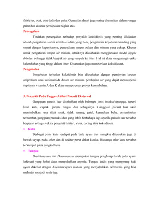 fabricius, otak, otot dada dan paha. Gumpalan darah juga sering ditemukan dalam rongga
perut dan saluran pernapasan bagian atas.
Pencegahan
Tindakan pencegahan terhadap penyakit koksidiosis yang penting dilakukan
adalah pengaturan sistim ventilasi udara yang baik, pengaturan kepadatan kandang yang
sesuai dengan kapasitasnya, penyediaan tempat pakan dan minum yang cukup. Khusus
untuk pengaturan tempat air minum, sebaiknya diusahakan menggunakan model nipple
drinker, sehingga tidak banyak air yang tumpah ke litter. Hal ini akan mengurangi resiko
kelembaban yang tinggi dalam litter. Disarankan juga memberikan koksidiostat.
Pengobatan
Pengobatan terhadap koksidiosis bisa diusahakan dengan pemberian larutan
amprolium atau sulfonamida dalam air minum, pemberian air yang dapat mensuspensi
suplemen vitamin A dan K akan mempercepat proses kesembuhan.
3. Penyakit Pada Unggas Akibat Parasit Eksternal
Gangguan parasit luar disebabkan oleh beberapa jenis insekta/serangga, seperti
lalat, kutu, caplak, gurem, tungau dan sebagainya. Gangguan parasit luar akan
menimbulkan rasa tidak enak, tidak tenang, gatal, kerusakan bulu, pertumbuhan
terhambat, gangguan produksi dan yang lebih berbahaya lagi apabila parasit luar tersebut
berperan sebagai vektor penyakit bakteri, virus, cacing atau koksidiosis.
• Kutu
Berbagai jenis kutu terdapat pada bulu ayam dan mungkin ditemukan juga di
bawah sayap, pada leher dan di sekitar perut dekat kloaka. Biasanya telur kutu tersebut
terkumpul pada pangkal bulu.
• Tungau
Ornithonyssus dan Dermanyssus merupakan tungau penghisap darah pada ayam.
Infestasi yang hebat akan menyebabkan anemia. Tungau kudis yang menyerang kaki
ayam dikenal dengan Knemidocoptes mutans yang menyebabkan dermatitis yang bisa
melanjut menjadi scaly leg.
 