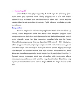• Caplak Argasid
Caplak berkulit lunak (Argas spp) hidup di daerah tropis dan menyerang ayam-
ayam petelur yang dipelihara dalam kandang panggung atau di atas litter. Caplak
menyukai lokasi di bawah sayap dan menyerang di malam hari. Unggas penderita
menampakkan bercak perdarahan (hematoma). Caplak ini dapat menularkan penyakit
spirokhetosis.
Pengendalian
Tindakan pengendalian terhadap serangan parasit eksternal antara lain berupa (1)
dusting, adalah penggunaan serbuk atau powder untuk mengatasi gangguan ayam
terhadap parasit luar. Pada ayam penderita dapat diberikan Sodium Fluorida pada pangkal
sayap, bulu pada kepala, ekor, dada, kedua sayap, kedua kaki/paha, dasar ekor, bawah
lubang kloaka dan punggung. Bisa juga digunakan DDT antara 5 – 10% (2) dipping,
adalah penggunaan larutan yang mengandung racun untuk pemberantasan serangga dan
dilakukan dengan cara mencelupkan ayam pada larutan tersebut. Dipping sebaiknya
dilakukan pada saat matahari bersinar, tidak hujan, sehingga bulu cepat kering. Bahan
kimia yang digunakan untuk dipping berupa Sodium Fluorida atau Sodium Flousilikat (3)
fumigasi, dengan pengasapan seperti yang diusahakan untuk memberantas adanya
mikroorganisme dan biasanya untuk telur-telur yang akan ditetaskan. Bahan kimia yang
digunakan adalah kombinasi antara formalin dengan KMnO4 atau dengan Nicotine Sulfat
40%.
 