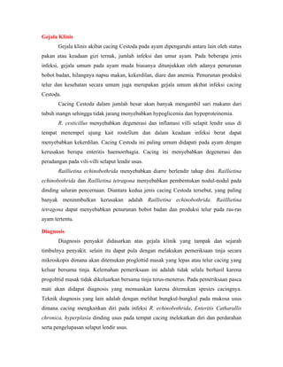 Gejala Klinis
Gejala klinis akibat cacing Cestoda pada ayam dipengaruhi antara lain oleh status
pakan atau keadaan gizi ternak, jumlah infeksi dan umur ayam. Pada beberapa jenis
infeksi, gejala umum pada ayam muda biasanya ditunjukkan oleh adanya penurunan
bobot badan, hilangnya napsu makan, kekerdilan, diare dan anemia. Penurunan produksi
telur dan kesehatan secara umum juga merupakan gejala umum akibat infeksi cacing
Cestoda.
Cacing Cestoda dalam jumlah besar akan banyak mengambil sari makann dari
tubuh inangn sehingga tidak jarang menyebabkan hypoglicemia dan hypoproteinemia.
R. cesticillus menyebabkan degenerasi dan inflamasi villi selapit lendir usus di
tempat menempel ujung kait rostellum dan dalam keadaan infeksi berat dapat
menyebabkan kekerdilan. Cacing Cestoda ini paling umum didapati pada ayam dengan
kerusakan berupa enteritis haemorrhagia. Cacing ini menyebabkan degenerasi dan
peradangan pada vili-villi selaput lendir usus.
Raillietina echinobothrida menyebabkan diarre berlendir tahap dini. Raillietina
echinobothrida dan Raillietina tetragona menyebabkan pembentukan nodul-nodul pada
dinding saluran pencernaan. Diantara kedua jenis cacing Cestoda tersebut, yang paling
banyak meninmbulkan kerusakan adalah Raillietina echinobothrida. Raiillietina
tetragona dapat menyebabkan penurunan bobot badan dan produksi telur pada ras-ras
ayam tertentu.
Diagnosis
Diagnosis penyakit didasarkan atas gejala klinik yang tampak dan sejarah
timbulnya penyakit. selain itu dapat pula dengan melakukan pemeriksaan tinja secara
mikroskopis dimana akan ditemukan proglottid masak yang lepas atau telur cacing yang
keluar bersama tinja. Kelemahan pemeriksaan ini adalah tidak selalu berhasil karena
progolttid masak tidak dikeluarkan bersama tinja terus-menerus. Pada pemeriksaan pasca
mati akan didapat diagnosis yang memuaskan karena ditemukan spesies cacingnya.
Teknik diagnosis yang lain adalah dengan melihat bungkul-bungkul pada mukosa usus
dimana cacing mengkaitkan diri pada infeksi R. echinobothrida, Enteritis Catharallis
chronica, hyperplasia dinding usus pada tempat cacing melekatkan diri dan perdarahan
serta pengelupasan selaput lendir usus.
 