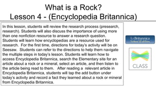 What is a Rock?
Lesson 4 - (Encyclopedia Britannica)
In this lesson, students will review the research process (presearch,
research). Students will also discuss the importance of using more
than one nonfiction resource to answer a research question.
Students will learn how encyclopedias are a resource used for
research. For the first time, directions for today’s activity will be on
Seesaw. Students can refer to the directions to help them navigate
the multiple steps in today’s lesson. Students will learn how to
access Encyclopedia Britannica, search the Elementary site for an
article about a rock or a mineral, select an article, and then listen to
the article being read to them. After reading a relevant article in
Encyclopedia Britannica, students will tap the add button under
today’s activity and record a fact they learned about a rock or mineral
from Encyclopedia Britannica.
 