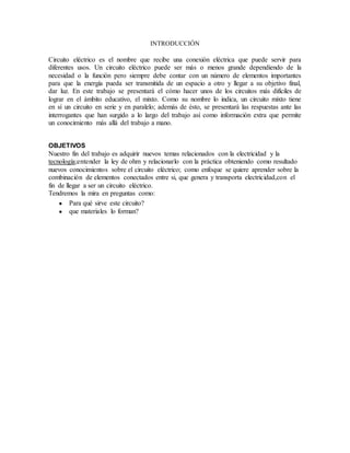 INTRODUCCIÓN
Circuito eléctrico es el nombre que recibe una conexión eléctrica que puede servir para
diferentes usos. Un circuito eléctrico puede ser más o menos grande dependiendo de la
necesidad o la función pero siempre debe contar con un número de elementos importantes
para que la energía pueda ser transmitida de un espacio a otro y llegar a su objetivo final,
dar luz. En este trabajo se presentará el cómo hacer unos de los circuitos más difíciles de
lograr en el ámbito educativo, el mixto. Como su nombre lo indica, un circuito mixto tiene
en sí un circuito en serie y en paralelo; además de ésto, se presentará las respuestas ante las
interrogantes que han surgido a lo largo del trabajo así como información extra que permite
un conocimiento más allá del trabajo a mano.
OBJETIVOS
Nuestro fin del trabajo es adquirir nuevos temas relacionados con la electricidad y la
tecnología;entender la ley de ohm y relacionarlo con la práctica obteniendo como resultado
nuevos conocimientos sobre el circuito eléctrico; como enfoque se quiere aprender sobre la
combinación de elementos conectados entre si, que genera y transporta electricidad,con el
fin de llegar a ser un circuito eléctrico.
Tendremos la mira en preguntas como:
● Para qué sirve este circuito?
● que materiales lo forman?
 