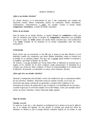 MARCO TEÓRICO
¿Qué es un circuito eléctrico?
Un circuito eléctrico, es la interconexión de dos o más componentes que contiene una
trayectoria cerrada. Dichos componentes pueden ser resistencias, fuentes, interruptores,
condensadores, semiconductores o cables, por ejemplo. Cuando el circuito incluye
componentes electrónicos, se habla de circuito electrónico.
Partes de un circuito
Entre las partes de un circuito eléctrico, se pueden distinguir los conductores (cables que
unen los elementos para formar el circuito), los componentes (dispositivos que posibilitan
que fluya la carga), los nodos (puntos del circuito donde concurren dos o más conductores)
y las ramas (conjunto de los elementos de un circuito comprendidos entre dos nodos
consecutivos).
Cortocircuito
Puede decirse que un cortocircuito es una falla que se genera en una línea eléctrica o en un
dispositivo cuando dos conductores que tienen distintas polaridades entran en contacto por
la pérdida de su cobertura aislante. Esto hace que el circuito pierda también su resistencia y
el equilibrio que brinda la llamada ley de Ohm.
De acuerdo a esta ley postulada por Georg Simon Ohm, la diferencia de potencial que se
registra en los extremos de un cierto conductor resulta proporcional a la intensidad de la
corriente que circula por dicho conductor. El factor de proporcionalidad en la relación entre
la diferencia de potencial y la intensidad se conoce como resistencia eléctrica.
¿Para qué sirve un circuito eléctrico?
Generan y transportan electricidad, a través de conductores que se encuentran unidos
de sus extremos. También, funcionan como un camino cerrado, en el cual, los
electrones que pasan constan de un generador, receptor, hilo conductor y los
elementos de control. Se podría decir, que el objetivo o la finalidad de los circuitos,
es poder lograr que la corriente cumpla con su útil trabajo, como, por ejemplo, hacer
mover un motor, iluminar, o hacer funcionar algún aparato
Tipos de circuito
Circuito en serie
Es aquel en el que dos o más elementos se predisponen de la manera en la que la salida de
uno es la entrada del siguiente. En este circuito, la corriente que circula por todos los
elementos es idéntica ya que la energía eléctrica solamente dispone de un camino, lo cual
 