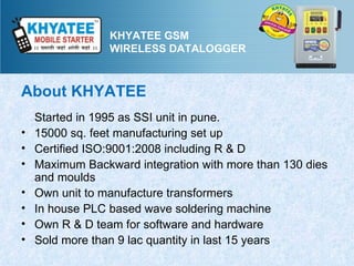 KHYATEE GSM
                 WIRELESS DATALOGGER



About KHYATEE
    Started in 1995 as SSI unit in pune.
•   15000 sq. feet manufacturing set up
•   Certified ISO:9001:2008 including R & D
•   Maximum Backward integration with more than 130 dies
    and moulds
•   Own unit to manufacture transformers
•   In house PLC based wave soldering machine
•   Own R & D team for software and hardware
•   Sold more than 9 lac quantity in last 15 years
 