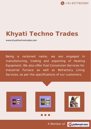 +91-8377803304
A Member of
Khyati Techno Trades
www.khyatitechnotrades.com
Being a reckoned name, we are engaged in
manufacturing, trading and exporting of Heating
Equipment. We also oﬀer Fuel Conversion Services for
Industrial Furnace as well as Refractory Lining
Services, as per the specifications of our customers.
 