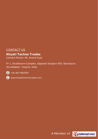 A Member of
CONTACT US
Khyati Techno Trades
Contact Person: Mr. Anand Vyas
FF 1, Shubhlaxmi Complex, Opposite Sanghvi HSS, Naranpura
Ahmedabad - Gujarat, India
+91-8377803304
www.khyatitechnotrades.com
 