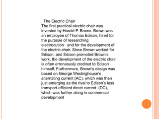 . The Electric Chair
The first practical electric chair was
invented by Harold P. Brown. Brown was
an employee of Thomas Edison, hired for
the purpose of researching
electrocution and for the development of
the electric chair. Since Brown worked for
Edison, and Edison promoted Brown’s
work, the development of the electric chair
is often erroneously credited to Edison
himself. Furthermore, Brown’s design was
based on George Westinghouse’s
alternating current (AC), which was then
just emerging as the rival to Edison’s less
transport-efficient direct current (DC),
which was further along in commercial
development
 