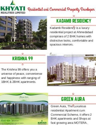 KADAMB RESIDENCY
Residential and Commercial Property Developer
Kadamb Residency is a luxury
residential project at Ahmedabad
comprises of 2 BHK homes with
distinctive looks, comfortable and
spacious interiors.
KRISHNA 99
The Krishna 99 offers you a
universe of peace, convenience
and happiness with ranging of
1BHK & 2BHK apartments.
GREEN AURA
Green Aura, The Luxurious
residential Apartment cum
Commercial Scheme, it offers 2
BHK apartments and Shops at
fast growing area MOTERA.
 