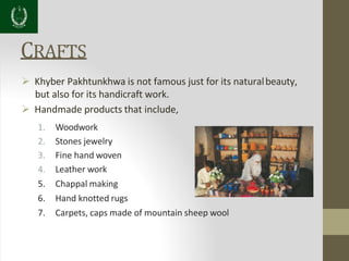 CRAFTS
 Khyber Pakhtunkhwa is not famous just for its naturalbeauty,
but also for its handicraft work.
 Handmade products that include,
1. Woodwork
2. Stones jewelry
3. Fine hand woven
4. Leather work
5. Chappal making
6. Hand knotted rugs
7. Carpets, caps made of mountain sheep wool
 