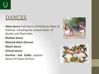 DANCES
• Attan dance Folk dance of Pashtuns tribes of
Pakistan including the unique styles of
Quetta and Waziristan.
• Khattak dance
• Mahsud Attan (Dance)
• Waziri dance
• Chitrali dance
• Gumhar and Gatka popular
dance of hazara division
 