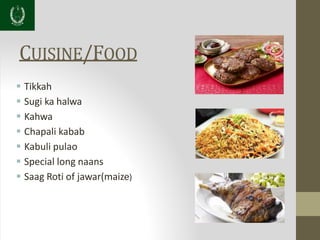 CUISINE/FOOD
 Tikkah
 Sugi ka halwa
 Kahwa
 Chapali kabab
 Kabuli pulao
 Special long naans
 Saag Roti of jawar(maize)
 