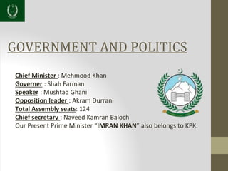 GOVERNMENT AND POLITICS
Chief Minister : Mehmood Khan
Governer : Shah Farman
Speaker : Mushtaq Ghani
Opposition leader : Akram Durrani
Total Assembly seats: 124
Chief secretary : Naveed Kamran Baloch
Our Present Prime Minister “IMRAN KHAN” also belongs to KPK.
 