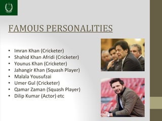 FAMOUS PERSONALITIES
• Imran Khan (Cricketer)
• Shahid Khan Afridi (Cricketer)
• Younus Khan (Cricketer)
• Jahangir Khan (Squash Player)
• Malala Yousufzai
• Umer Gul (Cricketer)
• Qamar Zaman (Squash Player)
• Dilip Kumar (Actor) etc
 