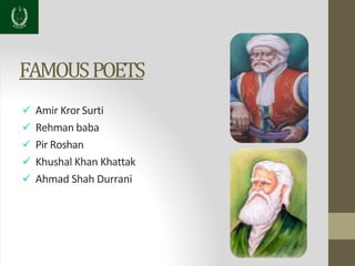 FAMOUSPOETS
 Amir Kror Surti
 Rehman baba
 Pir Roshan
 Khushal Khan Khattak
 Ahmad Shah Durrani
 