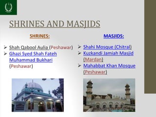 SHRINES AND MASJIDS
SHRINES:
 Shah Qabool Aulia (Peshawar)
 Ghazi Syed Shah Fateh
Muhammad Bukhari
(Peshawar)
MASJIDS:
 Shahi Mosque (Chitral)
 Kuzkandi Jamiah Masjid
(Mardan)
 Mahabbat Khan Mosque
(Peshawar)
 