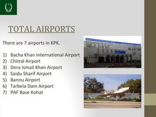 TOTAL AIRPORTS
There are 7 airports in KPK.
1) Bacha Khan International Airport
2) Chitral Airport
3) Dera Ismail Khan Airport
4) Saidu Sharif Airport
5) Bannu Airport
6) Tarbela Dam Airport
7) PAF Base Kohat
 