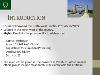 INTRODUCTION
• Formerly known as the North-West Frontier Province (NWFP).
• Located in the north-west of the country.
• Khyber Pass links the province KPK to Afghanistan.
Capital: Peshawar
Area: 101,741 km² (Chitral)
Population: 35.53 million (Peshawar)
Density: 300 Sq. km
Districts: 26
• The main ethnic group in the province is Pashtuns; other smaller
ethnic groups include most notably the Hazarewals and Chitralis.
 