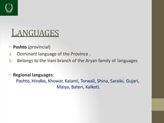 LANGUAGES
• Pashto (provincial)
a. Dominant language of the Province .
b. Belongs to the Irani branch of the Aryan family of languages
• Regional languages:
Pashto, Hindko, Khowar, Kalami, Torwali, Shina, Saraiki, Gujari,
Maiya, Bateri, Kalkoti.
 