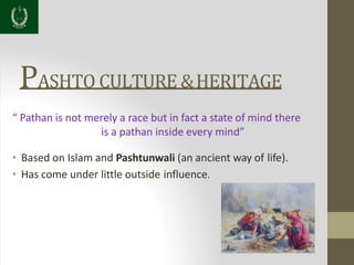 PASHTO CULTURE &HERITAGE
“ Pathan is not merely a race but in fact a state of mind there
is a pathan inside every mind”
• Based on Islam and Pashtunwali (an ancient way of life).
• Has come under little outside influence.
 
